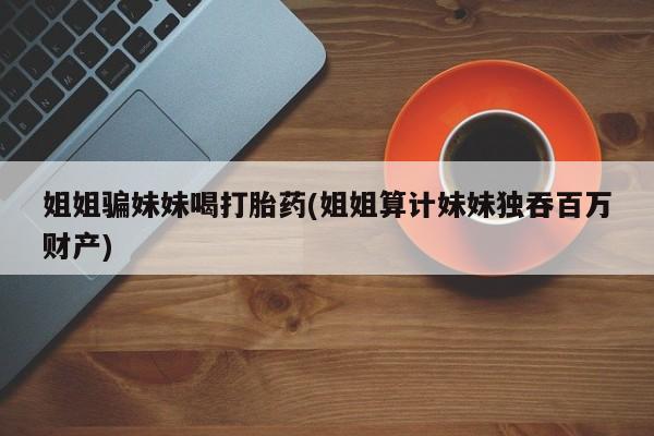 打胎药私人店联系方式姐姐骗妹妹喝打胎药(姐姐算计妹妹独吞百万财产)