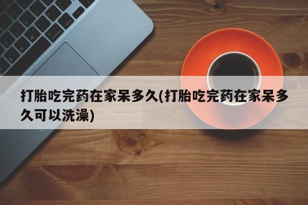 打胎药私人店联系方式打胎吃完药在家呆多久(打胎吃完药在家呆多久可以洗澡)
