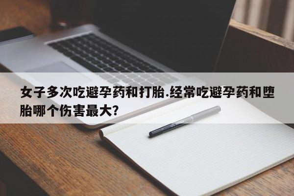 打胎药私人店联系方式女子多次吃避孕药和打胎.经常吃避孕药和堕胎哪个伤害最大？