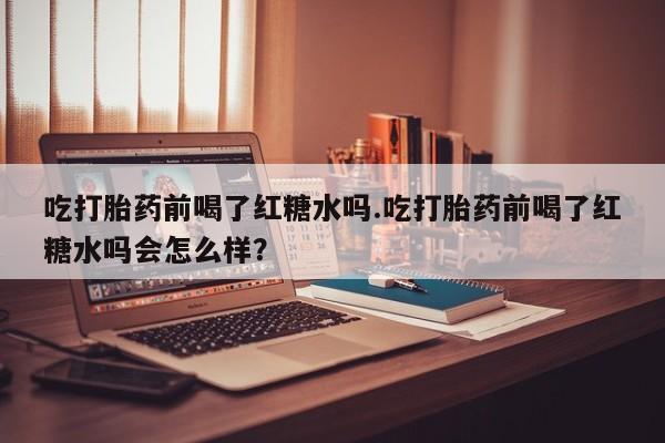 打胎药私人店联系方式吃打胎药前喝了红糖水吗.吃打胎药前喝了红糖水吗会怎么样？