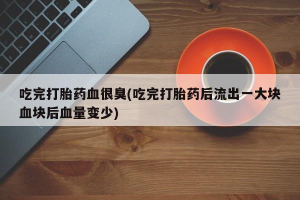 打胎药私人店联系方式吃完打胎药血很臭(吃完打胎药后流出一大块血块后血量变少)