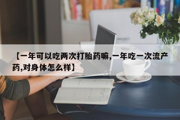 打胎药私人店联系方式【一年可以吃两次打胎药嘛,一年吃一次流产药,对身体怎么样】
