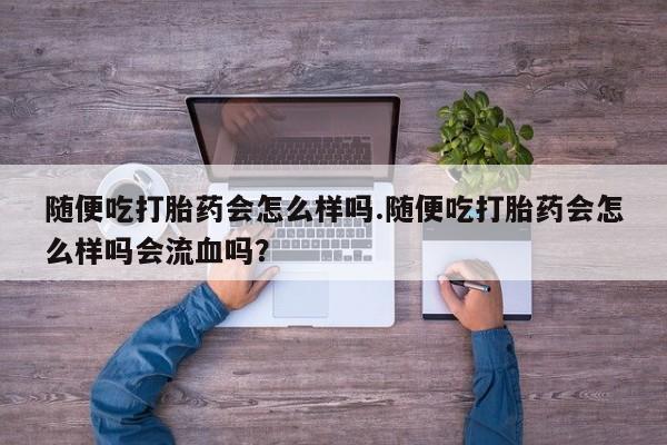 打胎药私人店联系方式随便吃打胎药会怎么样吗.随便吃打胎药会怎么样吗会流血吗？
