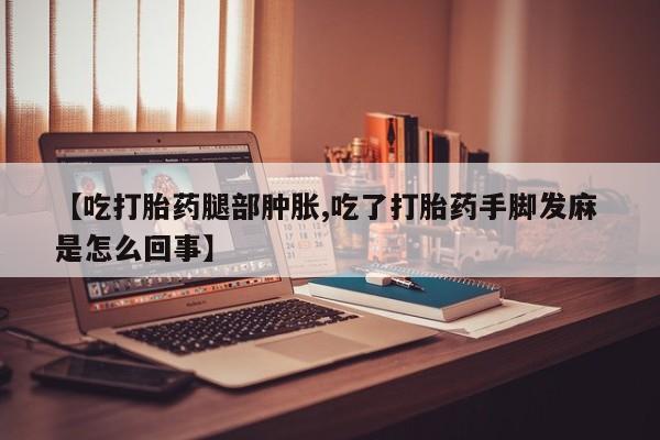 打胎药私人店联系方式【吃打胎药腿部肿胀,吃了打胎药手脚发麻 是怎么回事】