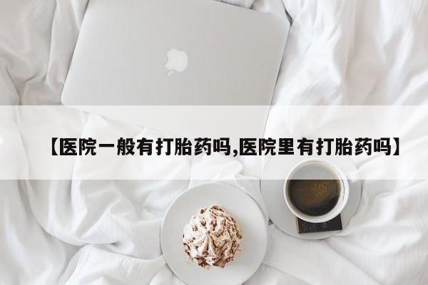 打胎药私人店联系方式【医院一般有打胎药吗,医院里有打胎药吗】