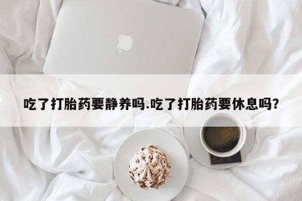 打胎药私人店联系方式吃了打胎药要静养吗.吃了打胎药要休息吗？