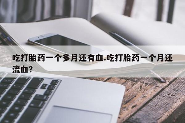 打胎药私人店联系方式吃打胎药一个多月还有血.吃打胎药一个月还流血？