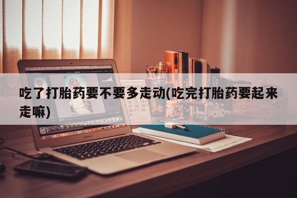 打胎药私人店联系方式吃了打胎药要不要多走动(吃完打胎药要起来走嘛)