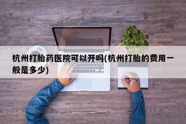 打胎药私人店联系方式杭州打胎药医院可以开吗(杭州打胎的费用一般是多少)