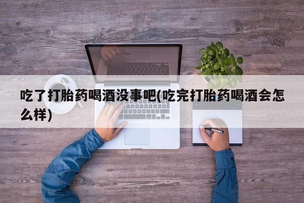 打胎药私人店联系方式吃了打胎药喝酒没事吧(吃完打胎药喝酒会怎么样)