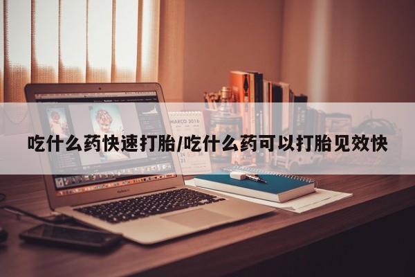 打胎药私人店联系方式吃什么药快速打胎/吃什么药可以打胎见效快
