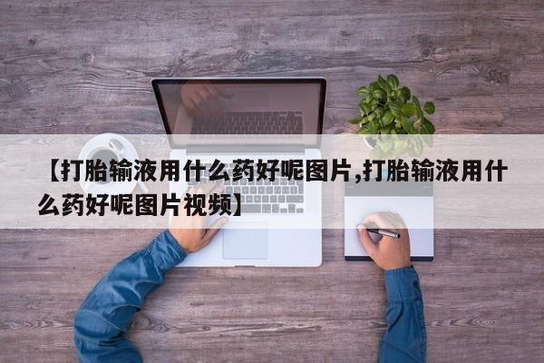 打胎药私人店联系方式【打胎输液用什么药好呢图片,打胎输液用什么药好呢图片视频】