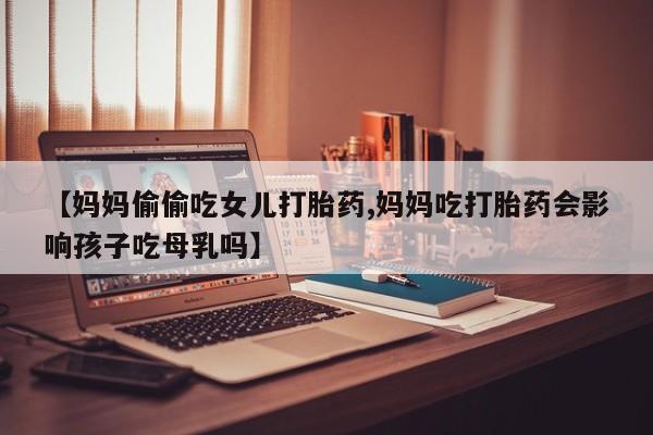 打胎药私人店联系方式【妈妈偷偷吃女儿打胎药,妈妈吃打胎药会影响孩子吃母乳吗】