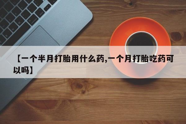 打胎药私人店联系方式【一个半月打胎用什么药,一个月打胎吃药可以吗】