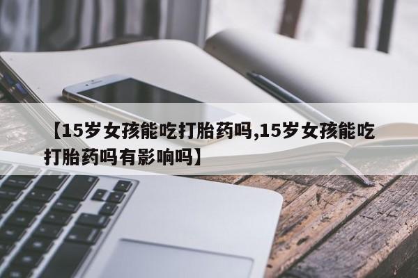 打胎药私人店联系方式【15岁女孩能吃打胎药吗,15岁女孩能吃打胎药吗有影响吗】