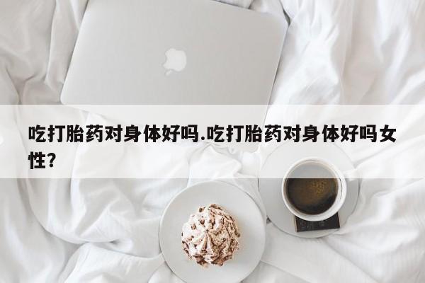 打胎药私人店联系方式吃打胎药对身体好吗.吃打胎药对身体好吗女性？