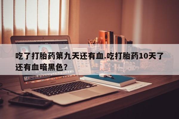 打胎药私人店联系方式吃了打胎药第九天还有血.吃打胎药10天了还有血暗黑色？