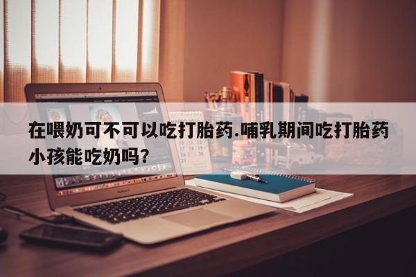 打胎药私人店联系方式在喂奶可不可以吃打胎药.哺乳期间吃打胎药小孩能吃奶吗？