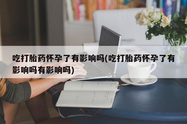 打胎药私人店联系方式吃打胎药怀孕了有影响吗(吃打胎药怀孕了有影响吗有影响吗)